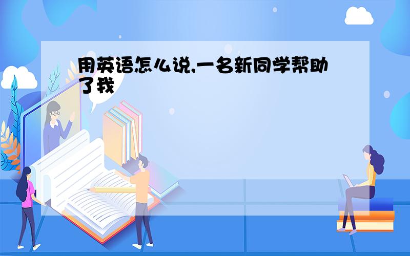 用英语怎么说,一名新同学帮助了我