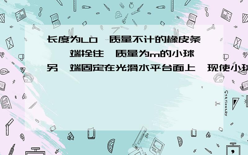 长度为L0,质量不计的橡皮条,一端拴住一质量为m的小球,另一端固定在光滑水平台面上,现使小球在台面上