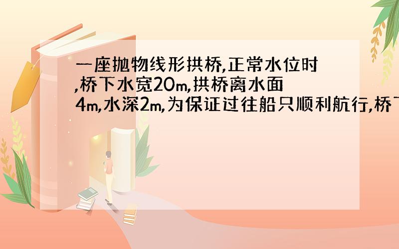 一座抛物线形拱桥,正常水位时,桥下水宽20m,拱桥离水面4m,水深2m,为保证过往船只顺利航行,桥下水宽不得小于18m,