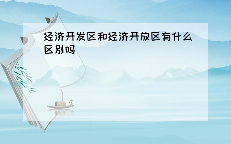 经济开发区和经济开放区有什么区别吗