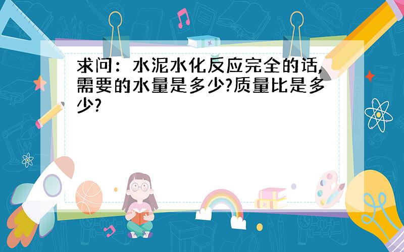 求问：水泥水化反应完全的话,需要的水量是多少?质量比是多少?