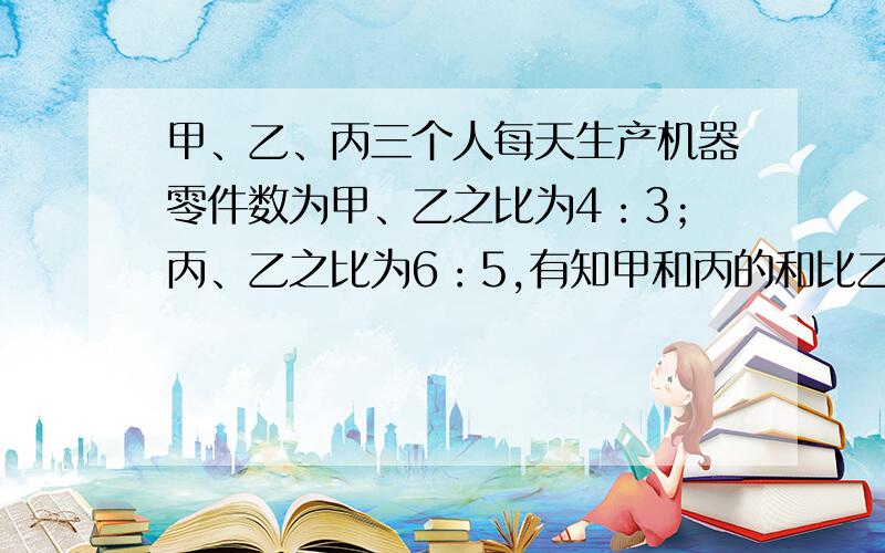 甲、乙、丙三个人每天生产机器零件数为甲、乙之比为4：3；丙、乙之比为6：5,有知甲和丙的和比乙的2倍多12