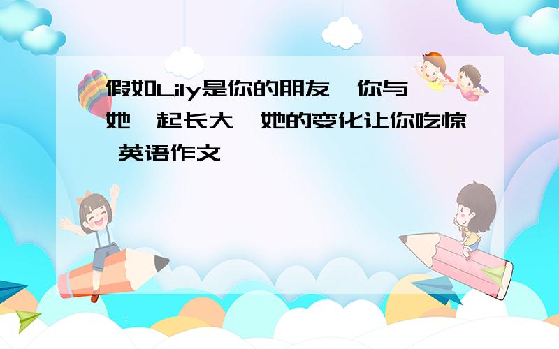 假如Lily是你的朋友,你与她一起长大,她的变化让你吃惊 英语作文