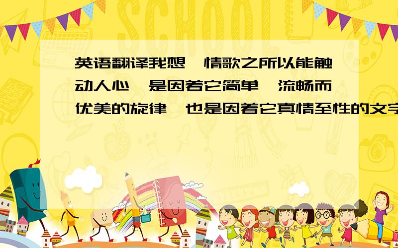 英语翻译我想,情歌之所以能触动人心,是因着它简单、流畅而优美的旋律,也是因着它真情至性的文字和言语；一如真爱的单纯.