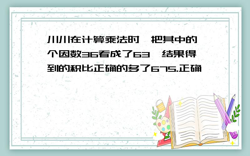 川川在计算乘法时,把其中的一个因数36看成了63,结果得到的积比正确的多了675.正确