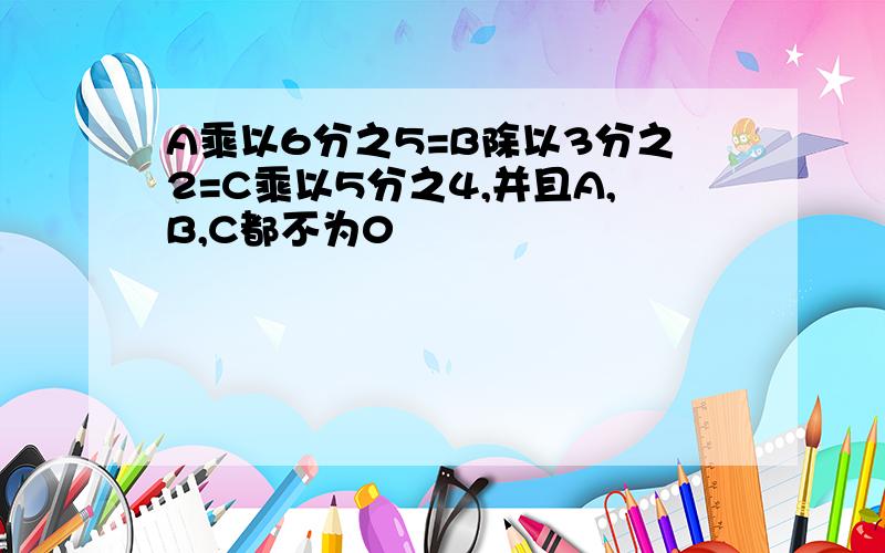 A乘以6分之5=B除以3分之2=C乘以5分之4,并且A,B,C都不为0