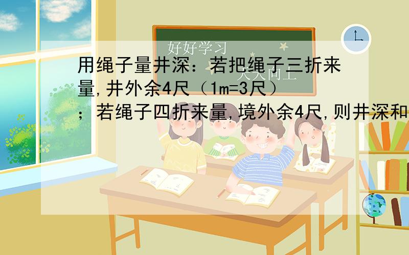 用绳子量井深：若把绳子三折来量,井外余4尺（1m=3尺）；若绳子四折来量,境外余4尺,则井深和绳分别是几尺?