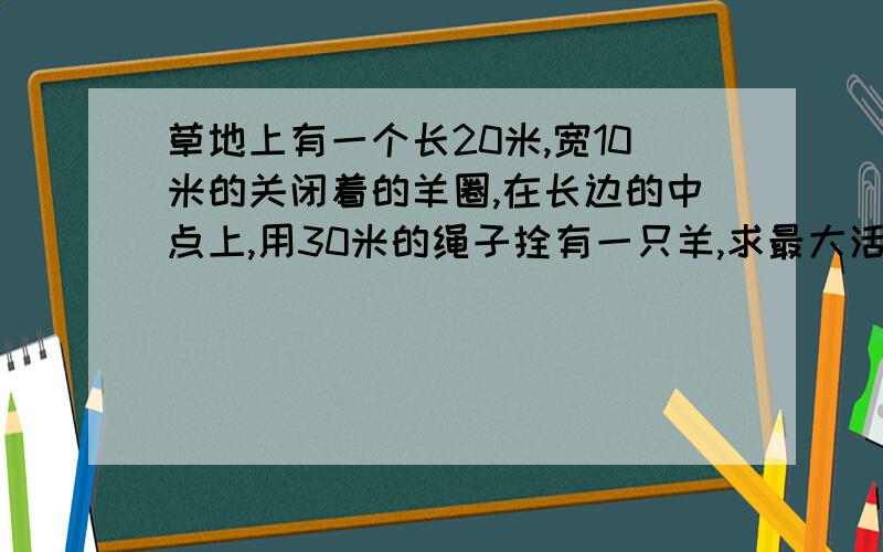 草地上有一个长20米,宽10米的关闭着的羊圈,在长边的中点上,用30米的绳子拴有一只羊,求最大活动范围