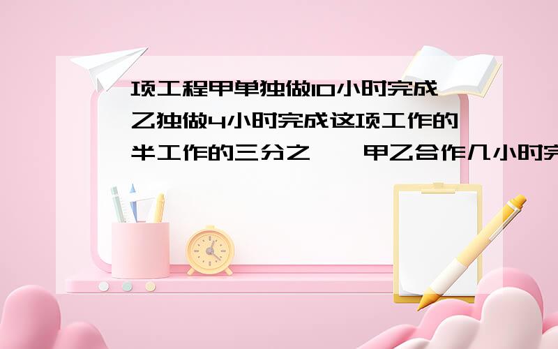 一项工程甲单独做10小时完成,乙独做4小时完成这项工作的一半工作的三分之一,甲乙合作几小时完成?