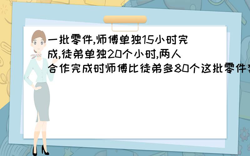 一批零件,师傅单独15小时完成,徒弟单独20个小时,两人合作完成时师傅比徒弟多80个这批零件有多少?