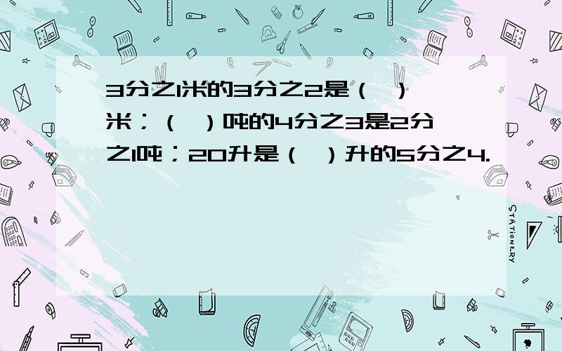 3分之1米的3分之2是（ ）米；（ ）吨的4分之3是2分之1吨；20升是（ ）升的5分之4.