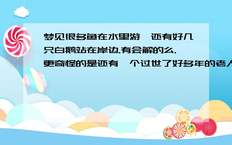 梦见很多鱼在水里游、还有好几只白鹅站在岸边.有会解的么.更奇怪的是还有一个过世了好多年的老人在这岸边种菜