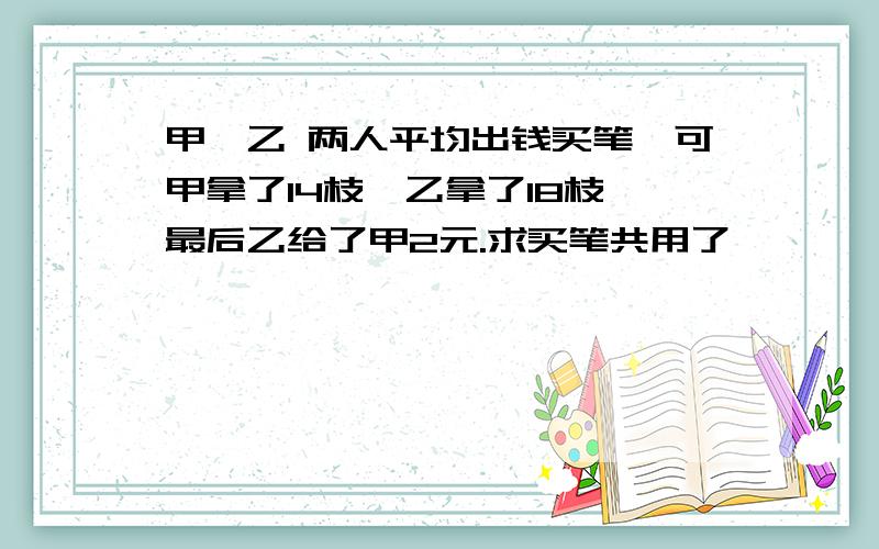 甲,乙 两人平均出钱买笔,可甲拿了14枝,乙拿了18枝,最后乙给了甲2元.求买笔共用了