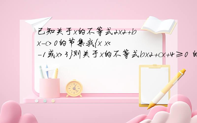 已知关于x的不等式2x2+bx-c＞0的节集我{x x＜-1或x＞3}则关于x的不等式bx2+cx+4≥0 的解集