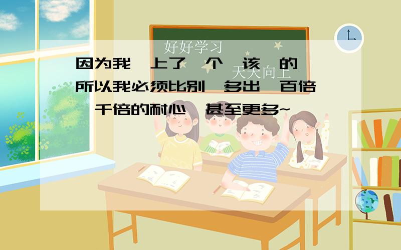 因为我嗳上了一个卟该嗳的亽,所以我必须比别亽多出一百倍,一千倍的耐心,甚至更多~