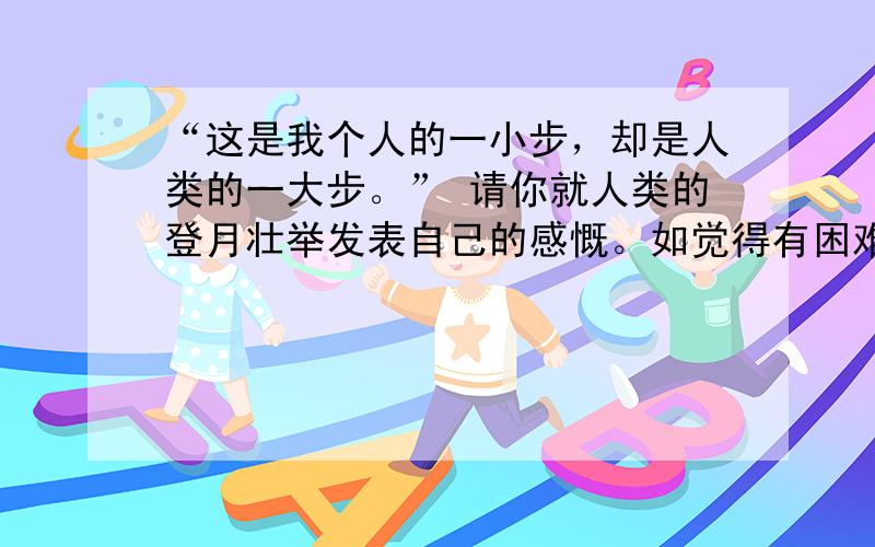 “这是我个人的一小步，却是人类的一大步。” 请你就人类的登月壮举发表自己的感慨。如觉得有困难，也可用你的知识写出对“一小