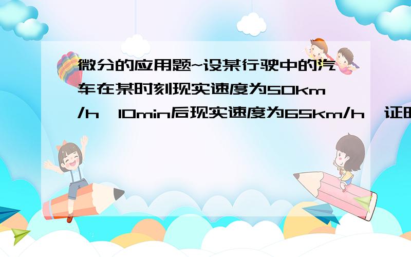 微分的应用题~设某行驶中的汽车在某时刻现实速度为50km/h,10min后现实速度为65km/h,证明该车在此10min