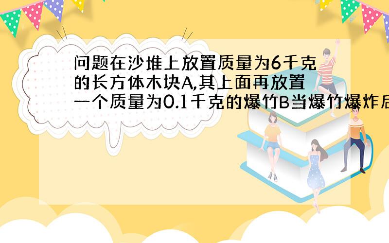 问题在沙堆上放置质量为6千克的长方体木块A,其上面再放置一个质量为0.1千克的爆竹B当爆竹爆炸后,