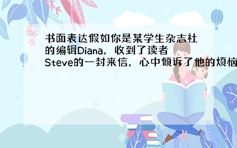 书面表达假如你是某学生杂志社的编辑Diana，收到了读者Steve的一封来信，心中倾诉了他的烦恼。请根据提示内容，给St