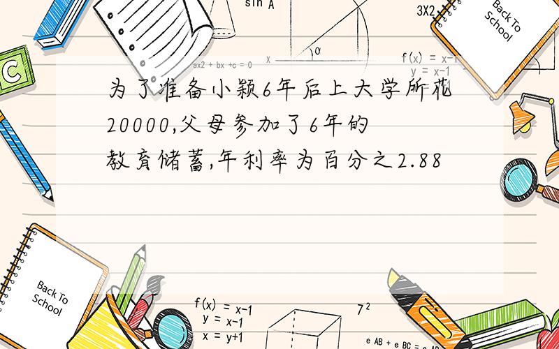 为了准备小颖6年后上大学所花20000,父母参加了6年的教育储蓄,年利率为百分之2.88