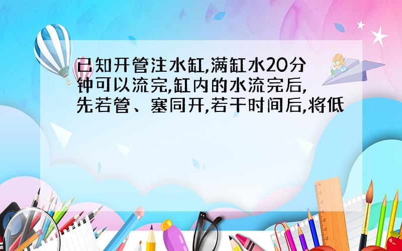 已知开管注水缸,满缸水20分钟可以流完,缸内的水流完后,先若管、塞同开,若干时间后,将低