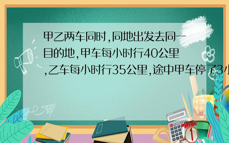 甲乙两车同时,同地出发去同一目的地,甲车每小时行40公里,乙车每小时行35公里,途中甲车停了3小时,结果甲车比乙车迟到1