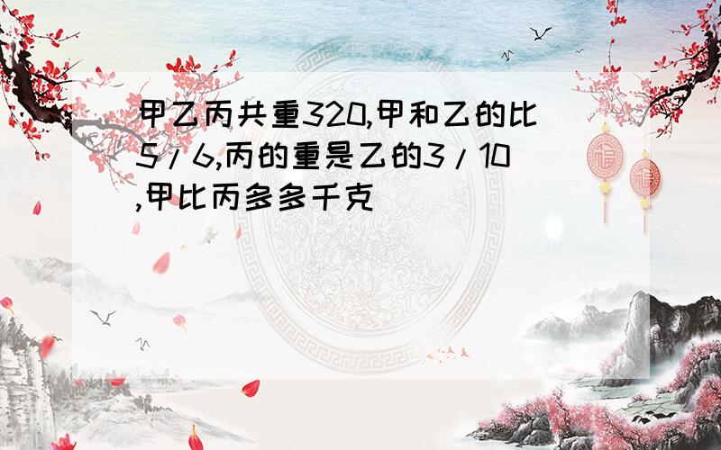 甲乙丙共重320,甲和乙的比5/6,丙的重是乙的3/10,甲比丙多多千克