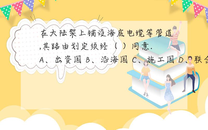 在大陆架上铺设海底电缆等管道,其路由划定须经（ ）同意.A、出资国 B、沿海国 C、施工国 D、联合国