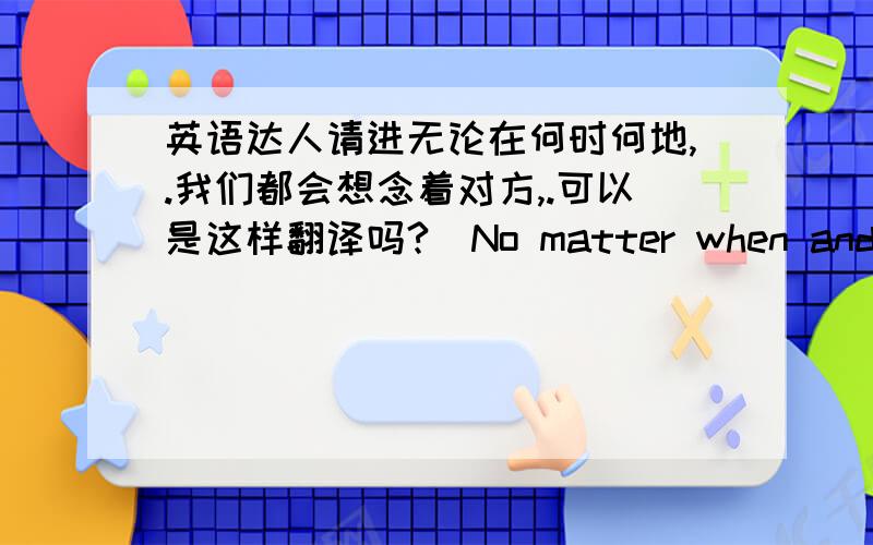 英语达人请进无论在何时何地,.我们都会想念着对方,.可以是这样翻译吗?（No matter when and where