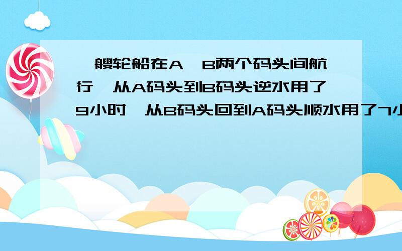 一艘轮船在A、B两个码头间航行,从A码头到B码头逆水用了9小时,从B码头回到A码头顺水用了7小时,求顺水时间比逆水时间少