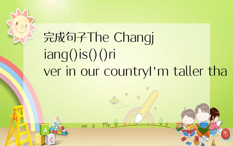 完成句子The Changjiang()is()()river in our countryI'm taller tha