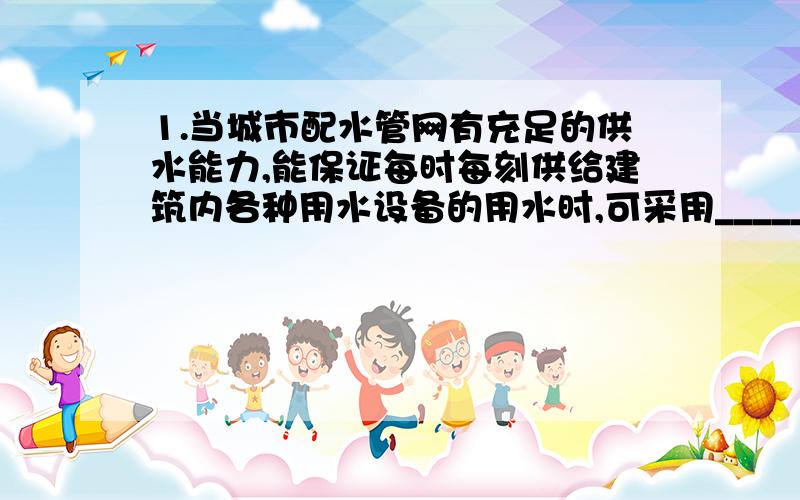 1.当城市配水管网有充足的供水能力,能保证每时每刻供给建筑内各种用水设备的用水时,可采用__________供