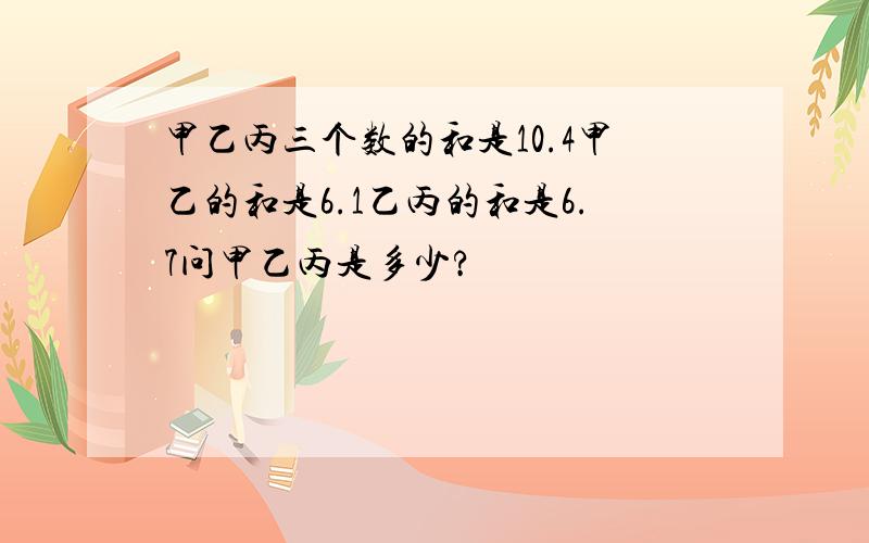 甲乙丙三个数的和是10.4甲乙的和是6.1乙丙的和是6.7问甲乙丙是多少?