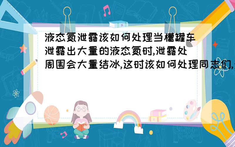 液态氮泄露该如何处理当槽罐车泄露出大量的液态氮时,泄露处周围会大量结冰,这时该如何处理同志们,注意了,是液态氮!