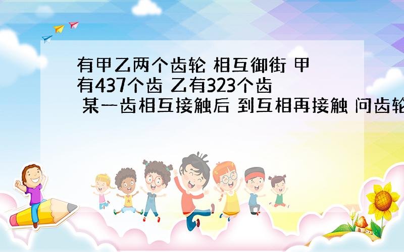 有甲乙两个齿轮 相互御街 甲有437个齿 乙有323个齿 某一齿相互接触后 到互相再接触 问齿轮至少要转多少圈