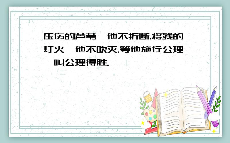 压伤的芦苇,他不折断.将残的灯火,他不吹灭.等他施行公理,叫公理得胜.