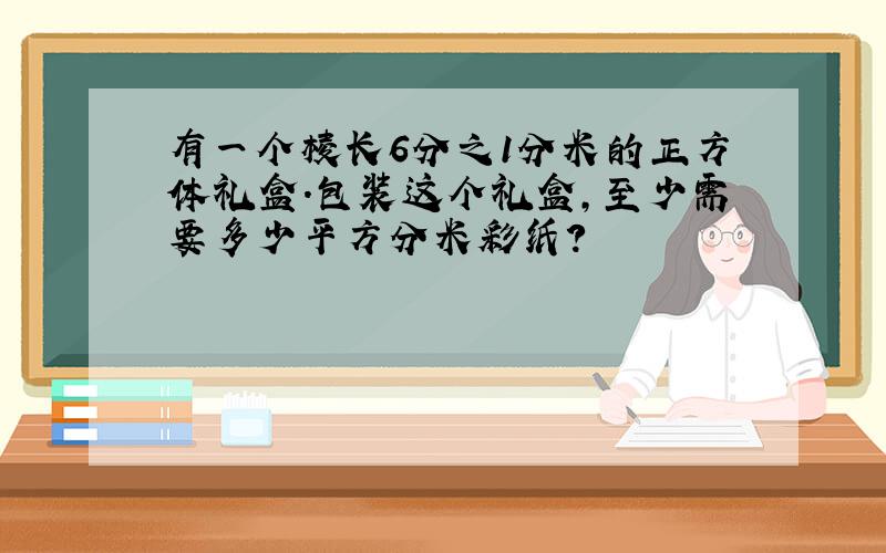 有一个棱长6分之1分米的正方体礼盒.包装这个礼盒,至少需要多少平方分米彩纸?