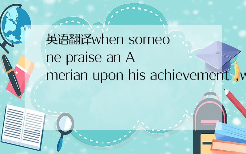 英语翻译when someone praise an Amerian upon his achievement ,whi