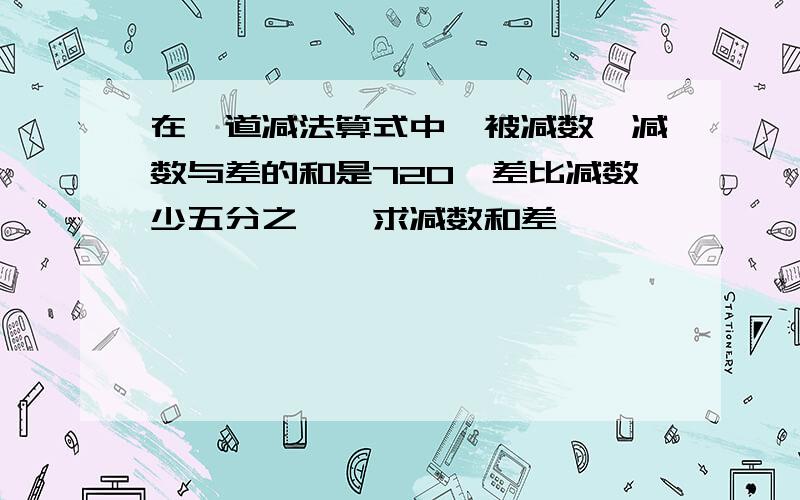 在一道减法算式中,被减数、减数与差的和是720,差比减数少五分之一,求减数和差