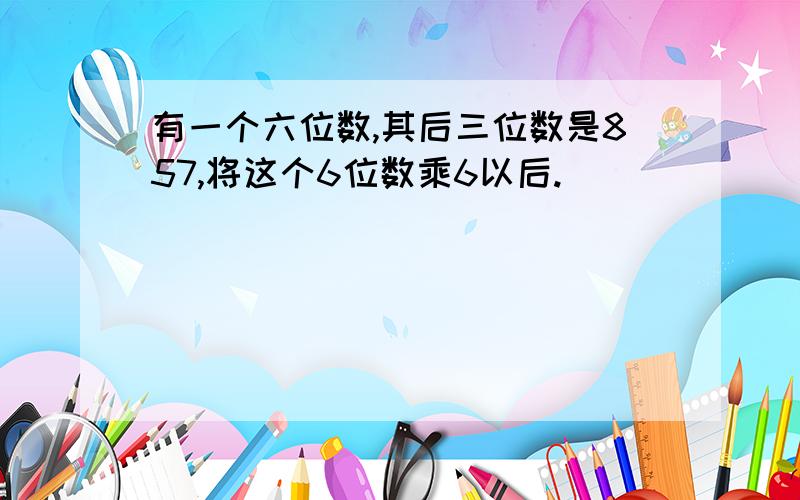 有一个六位数,其后三位数是857,将这个6位数乘6以后.