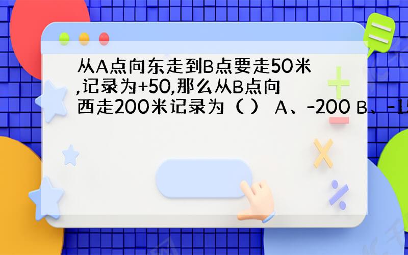 从A点向东走到B点要走50米,记录为+50,那么从B点向西走200米记录为（ ） A、-200 B、-150 C、+15