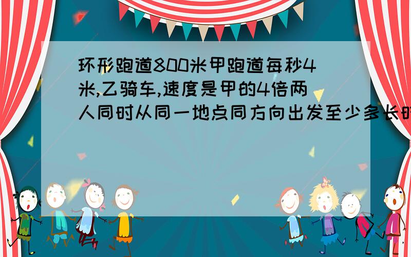 环形跑道800米甲跑道每秒4米,乙骑车,速度是甲的4倍两人同时从同一地点同方向出发至少多长时间两人又从此