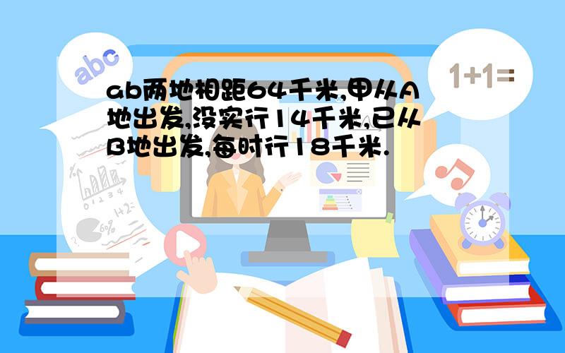 ab两地相距64千米,甲从A地出发,没实行14千米,已从B地出发,每时行18千米.