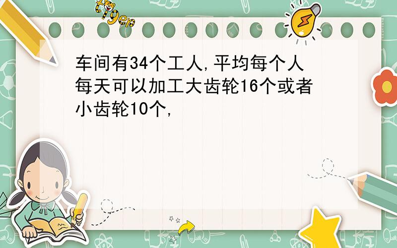车间有34个工人,平均每个人每天可以加工大齿轮16个或者小齿轮10个,