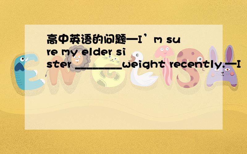 高中英语的问题—I’m sure my elder sister ________weight recently.—I