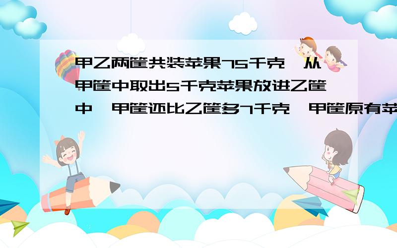 甲乙两筐共装苹果75千克,从甲筐中取出5千克苹果放进乙筐中,甲筐还比乙筐多7千克,甲筐原有苹果多少千克