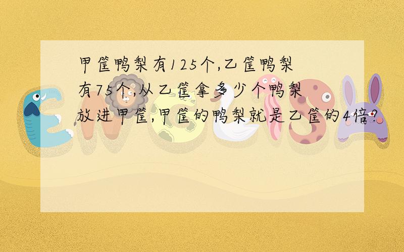 甲筐鸭梨有125个,乙筐鸭梨有75个,从乙筐拿多少个鸭梨放进甲筐,甲筐的鸭梨就是乙筐的4倍?