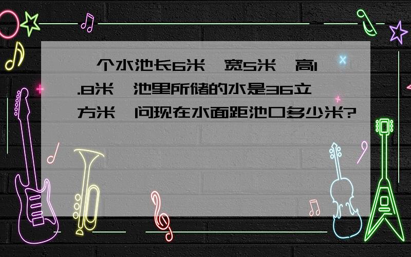 一个水池长6米、宽5米、高1.8米,池里所储的水是36立方米,问现在水面距池口多少米?