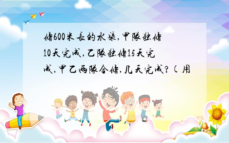 修600米长的水渠,甲队独修10天完成,乙队独修15天完成,甲乙两队合修,几天完成?(用