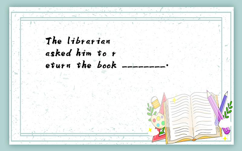 The librarian asked him to return the book ________.